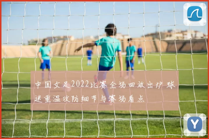 中国女足2022比赛全场回放出炉 球迷重温攻防细节与赛场看点