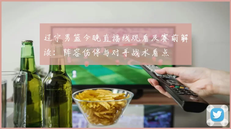 辽宁男篮今晚直播线观看及赛前解读：阵容伤停与对手战术看点