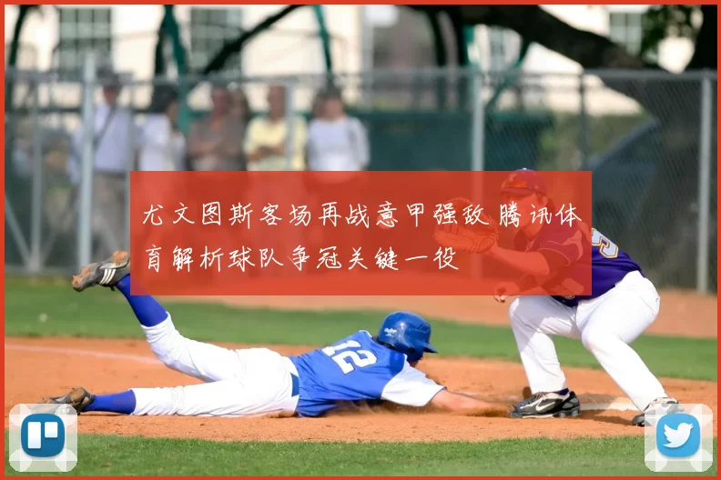 尤文图斯客场再战意甲强敌 腾讯体育解析球队争冠关键一役