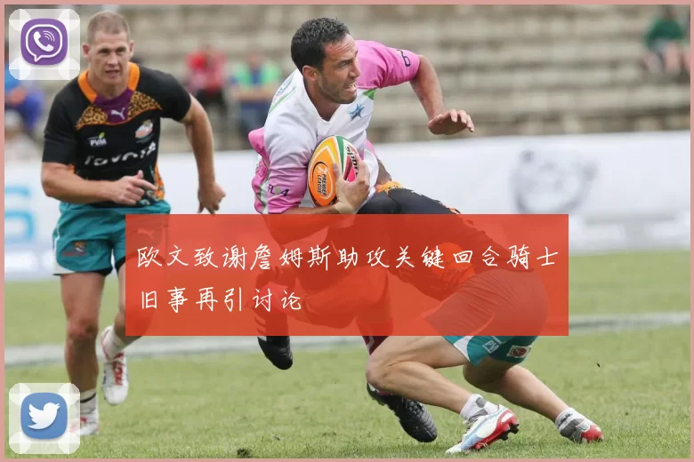 欧文致谢詹姆斯助攻关键回合骑士旧事再引讨论