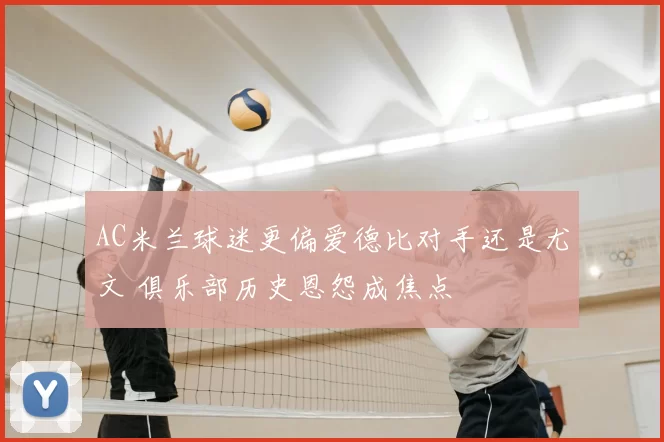 AC米兰球迷更偏爱德比对手还是尤文 俱乐部历史恩怨成焦点