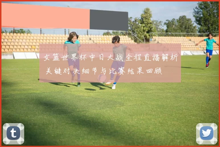 女篮世界杯中日大战全程直播解析 关键对决细节与比赛结果回顾