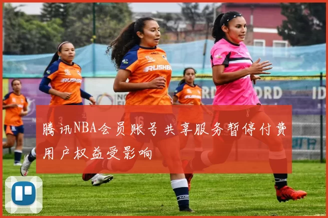 腾讯NBA会员账号共享服务暂停付费用户权益受影响