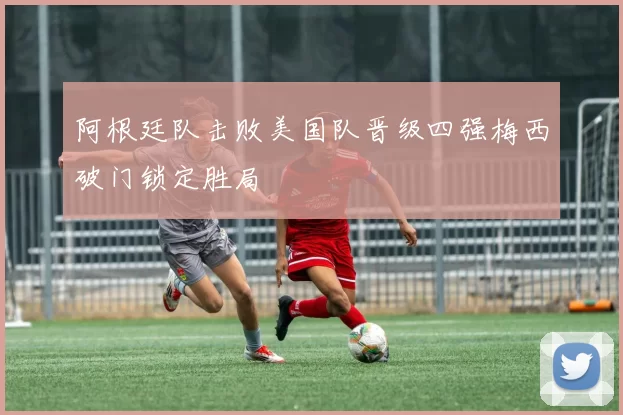 阿根廷队击败美国队晋级四强梅西破门锁定胜局
