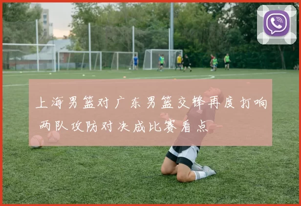 上海男篮对广东男篮交锋再度打响 两队攻防对决成比赛看点