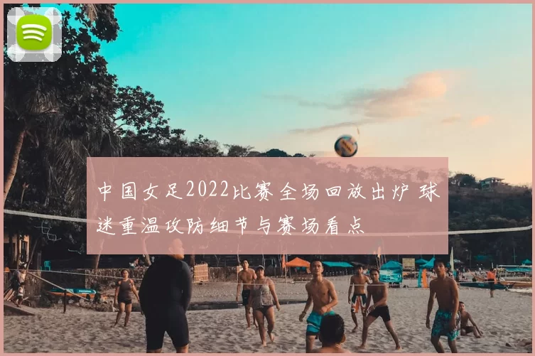 中国女足2022比赛全场回放出炉 球迷重温攻防细节与赛场看点