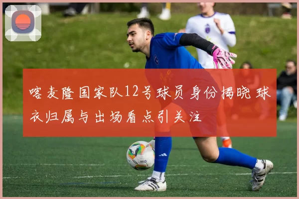 喀麦隆国家队12号球员身份揭晓 球衣归属与出场看点引关注