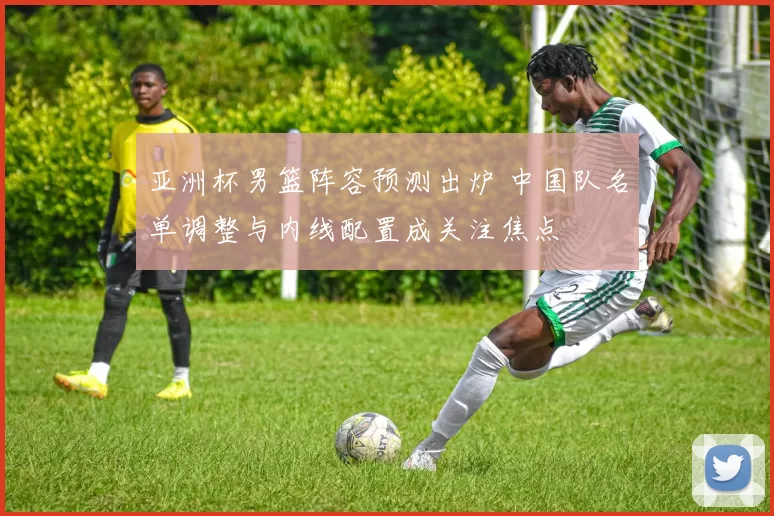 亚洲杯男篮阵容预测出炉 中国队名单调整与内线配置成关注焦点