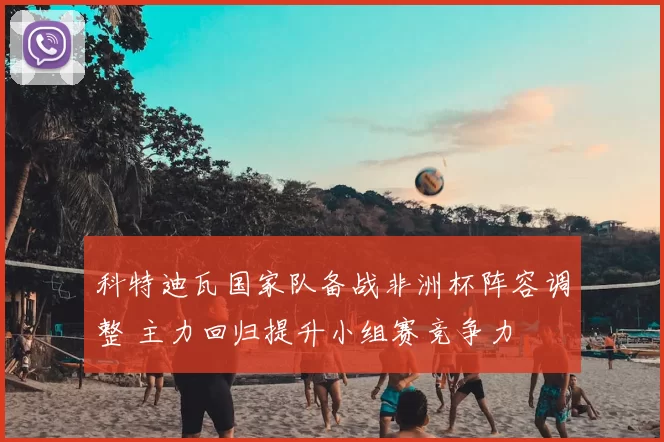 科特迪瓦国家队备战非洲杯阵容调整 主力回归提升小组赛竞争力