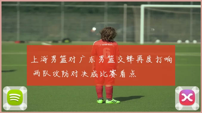 上海男篮对广东男篮交锋再度打响 两队攻防对决成比赛看点