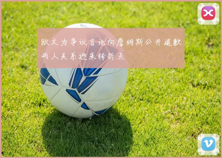 欧文为争议言论向詹姆斯公开道歉两人关系迎来转折点