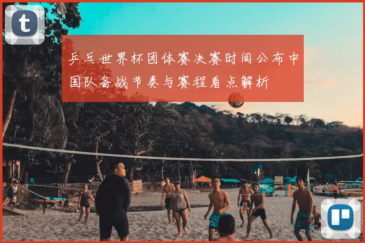 乒乓世界杯团体赛决赛时间公布中国队备战节奏与赛程看点解析