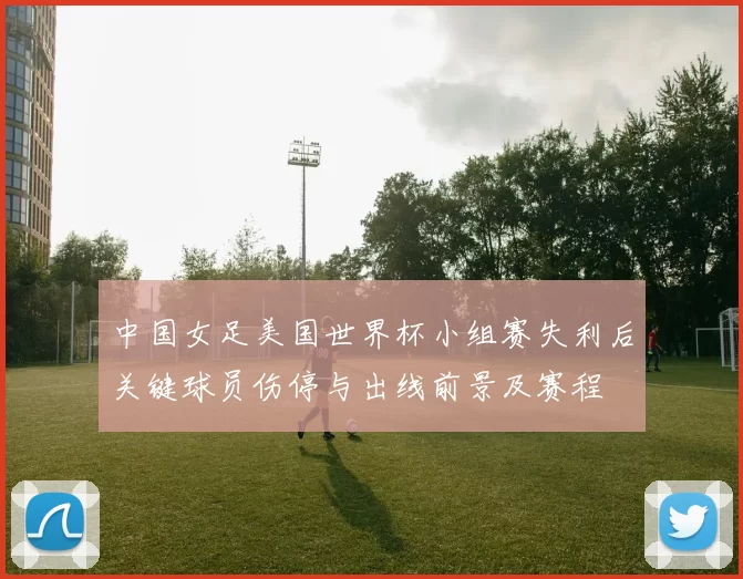 中国女足美国世界杯小组赛失利后关键球员伤停与出线前景及赛程