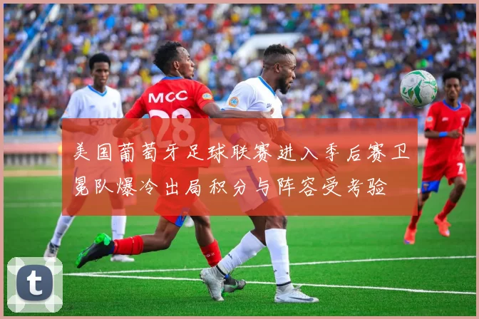 美国葡萄牙足球联赛进入季后赛卫冕队爆冷出局积分与阵容受考验
