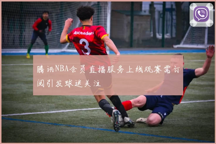 腾讯NBA会员直播服务上线观赛需订阅引发球迷关注