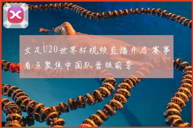 女足U20世界杯视频直播开启 赛事看点聚焦中国队晋级前景