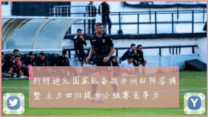 科特迪瓦国家队备战非洲杯阵容调整 主力回归提升小组赛竞争力