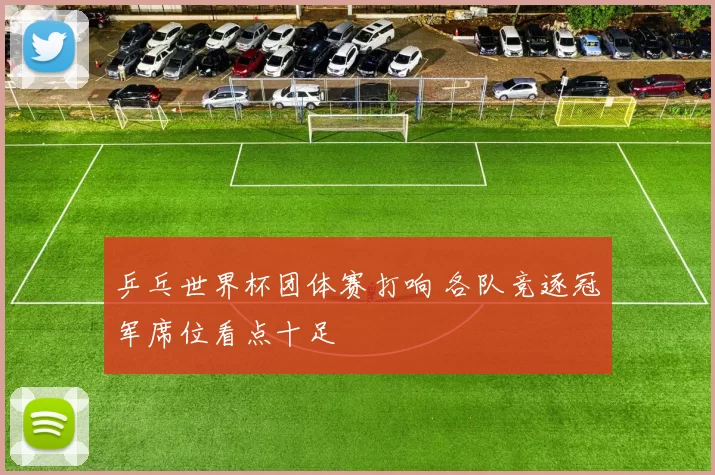 乒乓世界杯团体赛打响 各队竞逐冠军席位看点十足