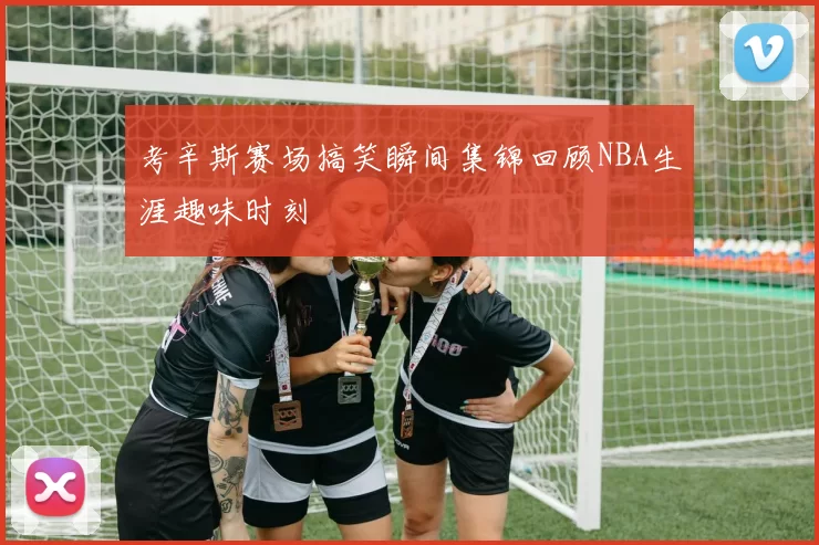 考辛斯赛场搞笑瞬间集锦回顾NBA生涯趣味时刻