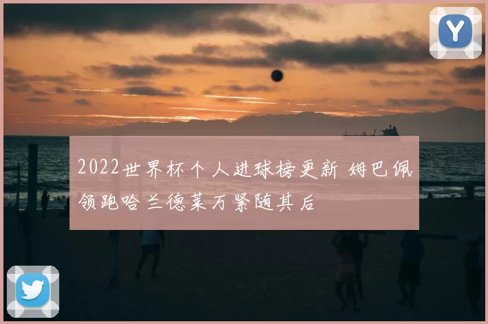 2022世界杯个人进球榜更新 姆巴佩领跑哈兰德莱万紧随其后