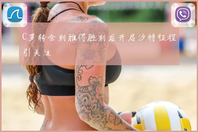 C罗转会利雅得胜利后开启沙特征程引关注