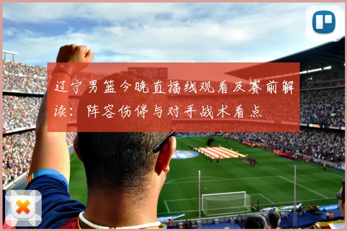 辽宁男篮今晚直播线观看及赛前解读：阵容伤停与对手战术看点