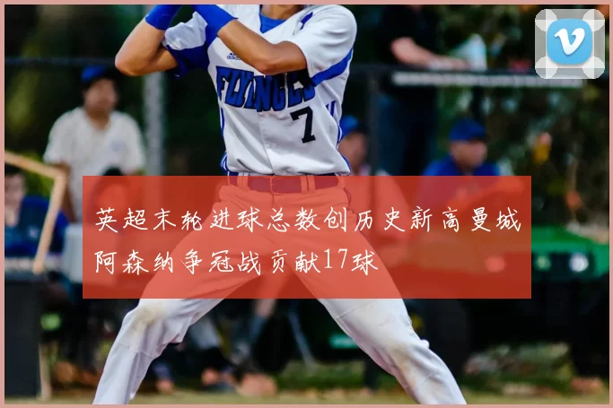 英超末轮进球总数创历史新高曼城阿森纳争冠战贡献17球