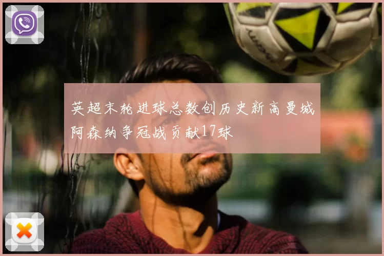 英超末轮进球总数创历史新高曼城阿森纳争冠战贡献17球