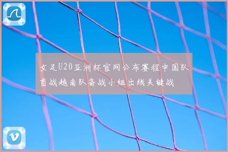 女足U20亚洲杯官网公布赛程中国队首战越南队备战小组出线关键战