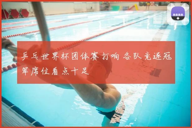 乒乓世界杯团体赛打响 各队竞逐冠军席位看点十足