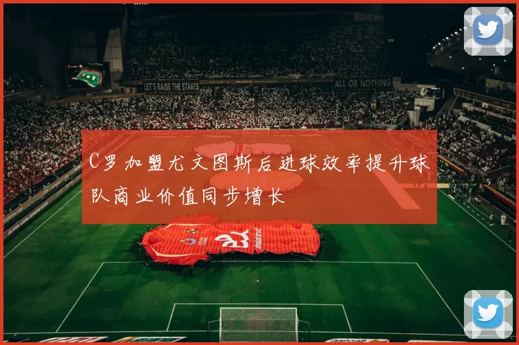 C罗加盟尤文图斯后进球效率提升球队商业价值同步增长
