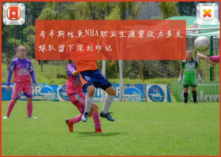 考辛斯结束NBA职业生涯曾效力多支球队留下深刻印记
