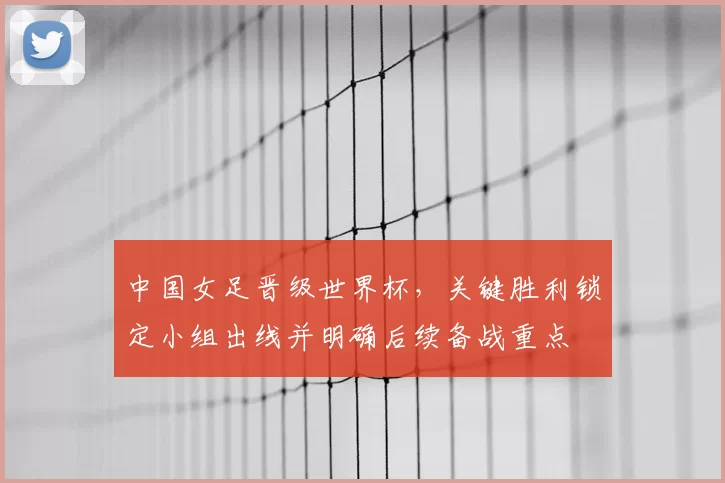 中国女足晋级世界杯，关键胜利锁定小组出线并明确后续备战重点