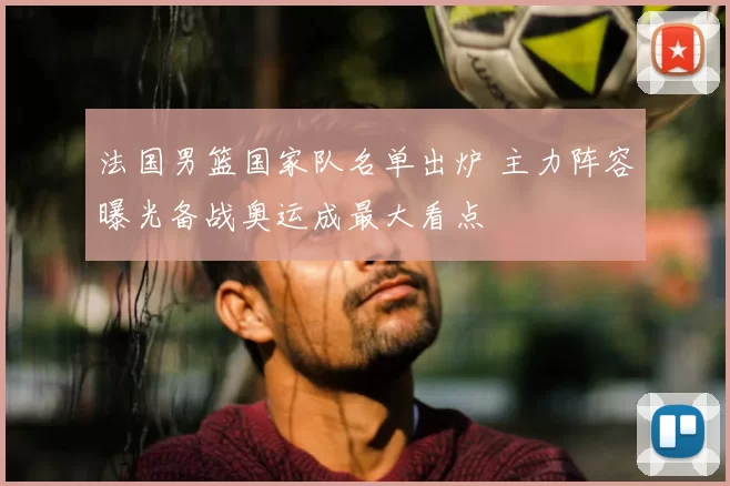 法国男篮国家队名单出炉 主力阵容曝光备战奥运成最大看点
