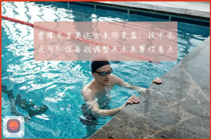 曹缘东京奥运会表现复盘:技术亮点与队伍备战调整及未来赛程看点