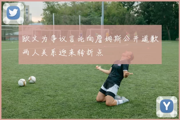 欧文为争议言论向詹姆斯公开道歉两人关系迎来转折点