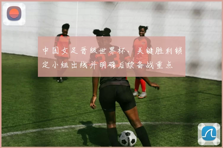 中国女足晋级世界杯，关键胜利锁定小组出线并明确后续备战重点
