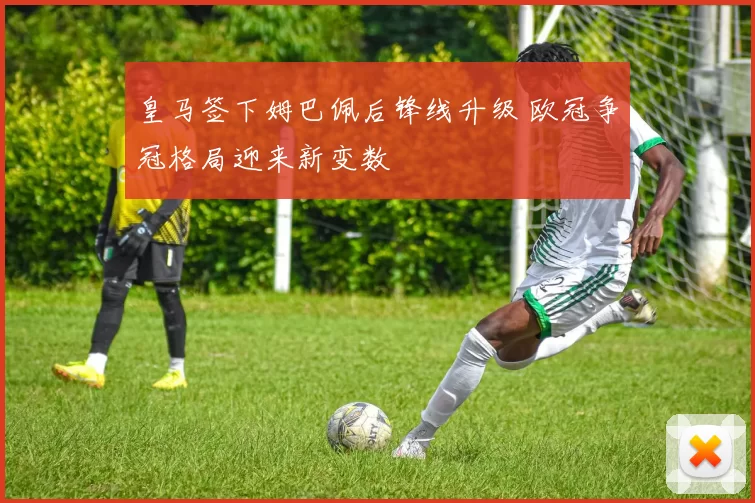 皇马签下姆巴佩后锋线升级 欧冠争冠格局迎来新变数