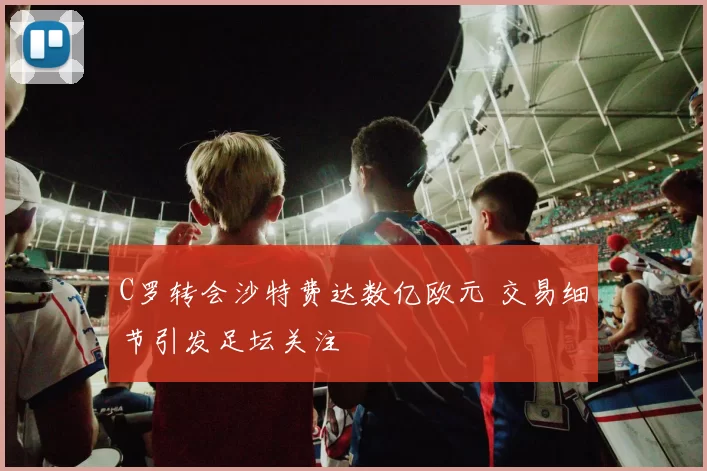 C罗转会沙特费达数亿欧元 交易细节引发足坛关注