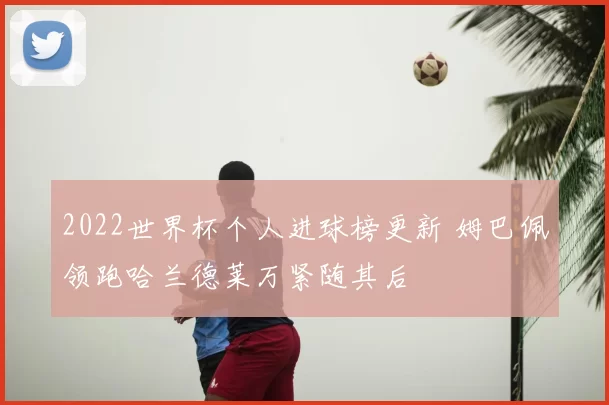2022世界杯个人进球榜更新 姆巴佩领跑哈兰德莱万紧随其后