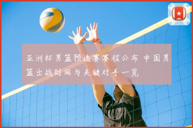 亚洲杯男篮预选赛赛程公布 中国男篮出战时间与关键对手一览