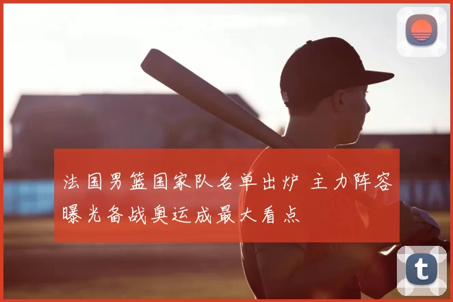法国男篮国家队名单出炉 主力阵容曝光备战奥运成最大看点